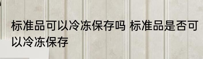 标准品可以冷冻保存吗 标准品是否可以冷冻保存