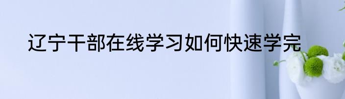 辽宁干部在线学习如何快速学完