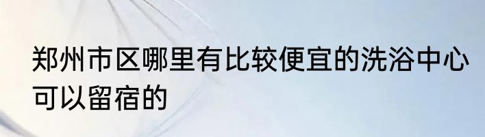 郑州市区哪里有比较便宜的洗浴中心可以留宿的