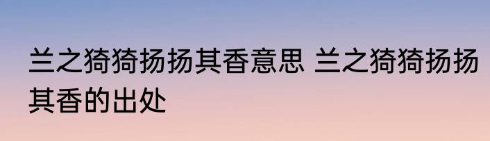 兰之猗猗扬扬其香意思 兰之猗猗扬扬其香的出处