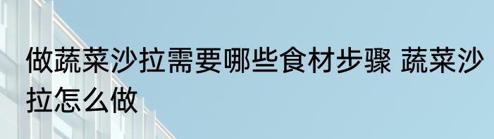 做蔬菜沙拉需要哪些食材步骤 蔬菜沙拉怎么做