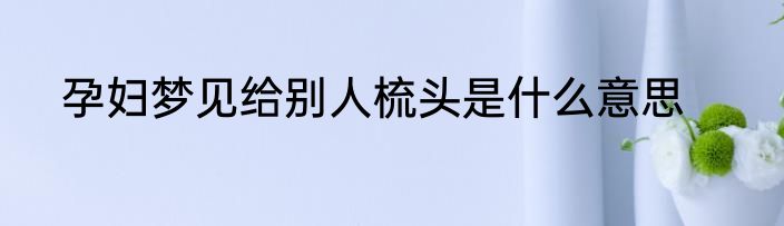 孕妇梦见给别人梳头是什么意思