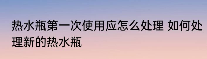 热水瓶第一次使用应怎么处理 如何处理新的热水瓶