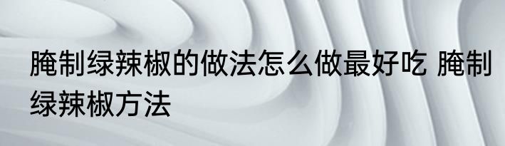 腌制绿辣椒的做法怎么做最好吃 腌制绿辣椒方法