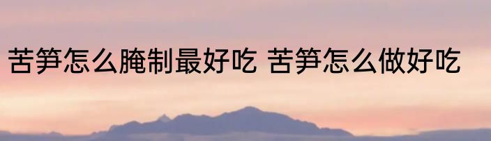 苦笋怎么腌制最好吃 苦笋怎么做好吃
