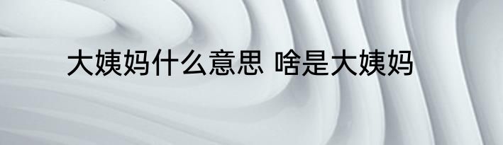 大姨妈什么意思 啥是大姨妈