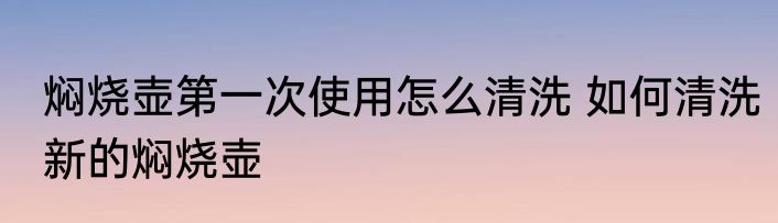 焖烧壶第一次使用怎么清洗 如何清洗新的焖烧壶