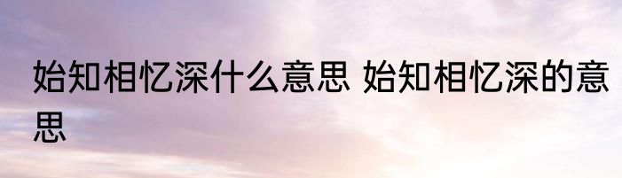 始知相忆深什么意思 始知相忆深的意思
