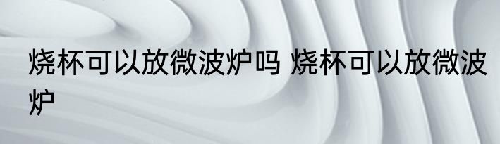 烧杯可以放微波炉吗 烧杯可以放微波炉