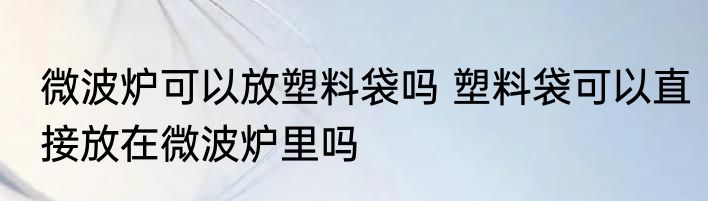 微波炉可以放塑料袋吗 塑料袋可以直接放在微波炉里吗
