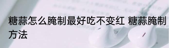 糖蒜怎么腌制最好吃不变红 糖蒜腌制方法