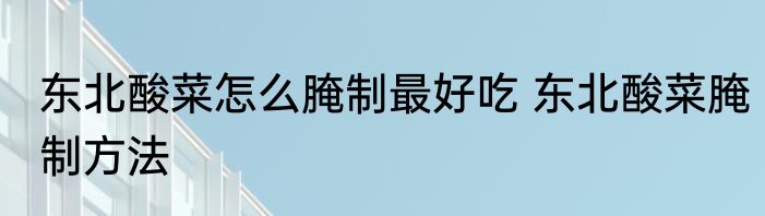 东北酸菜怎么腌制最好吃 东北酸菜腌制方法