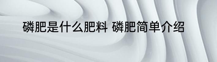 磷肥是什么肥料 磷肥简单介绍