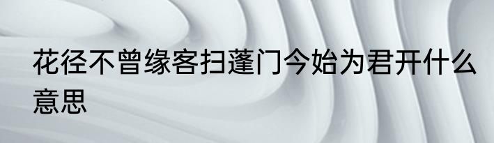 花径不曾缘客扫蓬门今始为君开什么意思