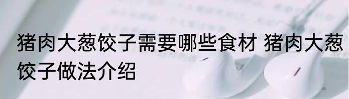 猪肉大葱饺子需要哪些食材 猪肉大葱饺子做法介绍