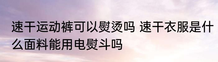 速干运动裤可以熨烫吗 速干衣服是什么面料能用电熨斗吗