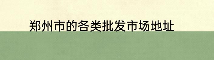 郑州市的各类批发市场地址