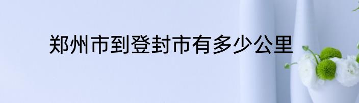 郑州市到登封市有多少公里
