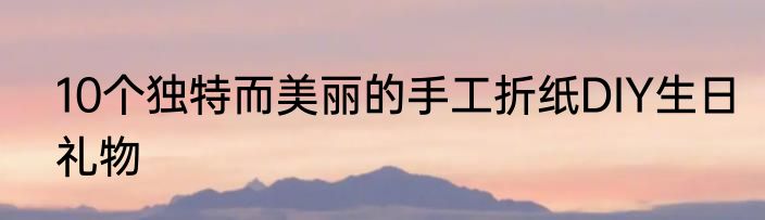 10个独特而美丽的手工折纸DIY生日礼物