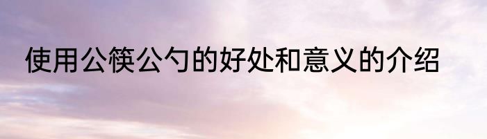 使用公筷公勺的好处和意义的介绍