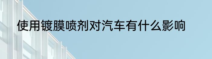 使用镀膜喷剂对汽车有什么影响