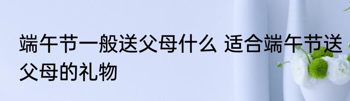 端午节一般送父母什么 适合端午节送父母的礼物