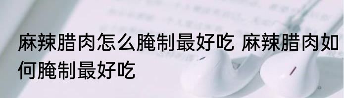 麻辣腊肉怎么腌制最好吃 麻辣腊肉如何腌制最好吃