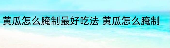 黄瓜怎么腌制最好吃法 黄瓜怎么腌制