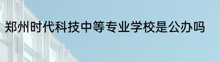 郑州时代科技中等专业学校是公办吗