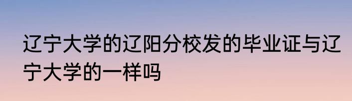 辽宁大学的辽阳分校发的毕业证与辽宁大学的一样吗