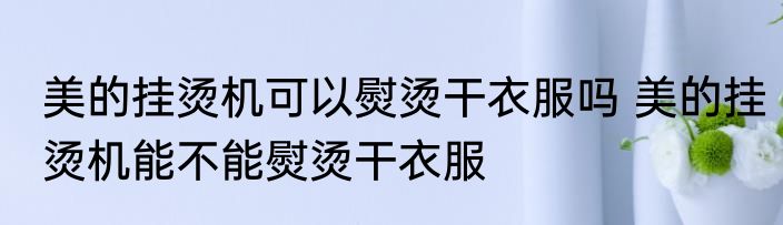 美的挂烫机可以熨烫干衣服吗 美的挂烫机能不能熨烫干衣服