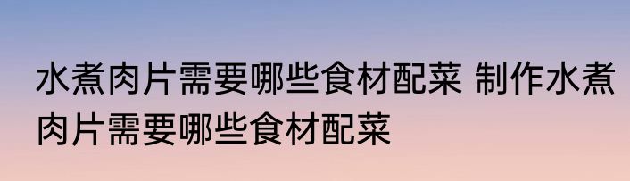 水煮肉片需要哪些食材配菜 制作水煮肉片需要哪些食材配菜