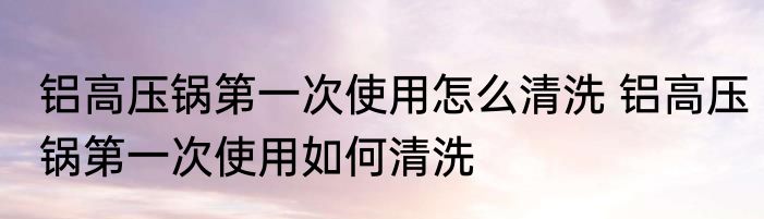 铝高压锅第一次使用怎么清洗 铝高压锅第一次使用如何清洗