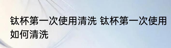 钛杯第一次使用清洗 钛杯第一次使用如何清洗