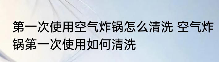 第一次使用空气炸锅怎么清洗 空气炸锅第一次使用如何清洗