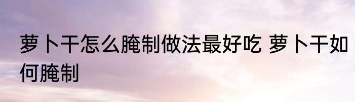 萝卜干怎么腌制做法最好吃 萝卜干如何腌制