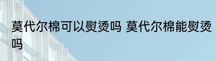 莫代尔棉可以熨烫吗 莫代尔棉能熨烫吗