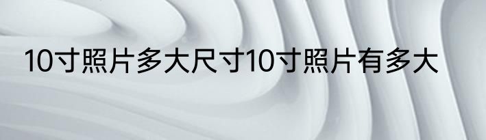 10寸照片多大尺寸10寸照片有多大