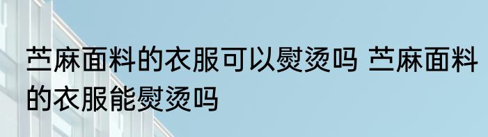 苎麻面料的衣服可以熨烫吗 苎麻面料的衣服能熨烫吗