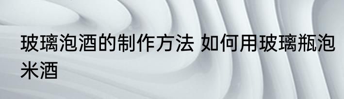 玻璃泡酒的制作方法 如何用玻璃瓶泡米酒