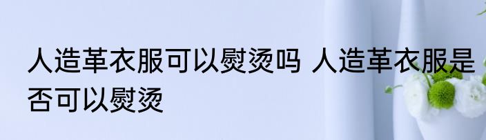 人造革衣服可以熨烫吗 人造革衣服是否可以熨烫