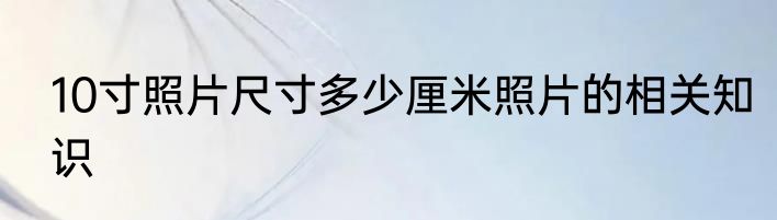 10寸照片尺寸多少厘米照片的相关知识