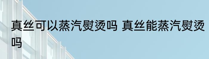 真丝可以蒸汽熨烫吗 真丝能蒸汽熨烫吗