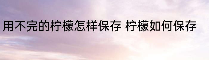 用不完的柠檬怎样保存 柠檬如何保存