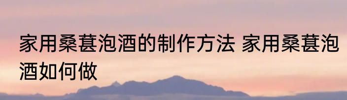 家用桑葚泡酒的制作方法 家用桑葚泡酒如何做