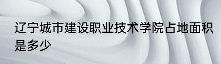 辽宁城市建设职业技术学院占地面积是多少
