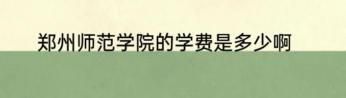郑州师范学院的学费是多少啊