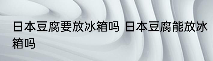 日本豆腐要放冰箱吗 日本豆腐能放冰箱吗
