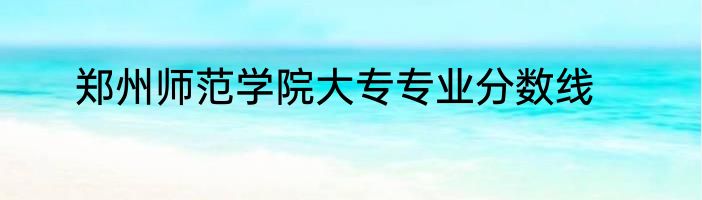 郑州师范学院大专专业分数线
