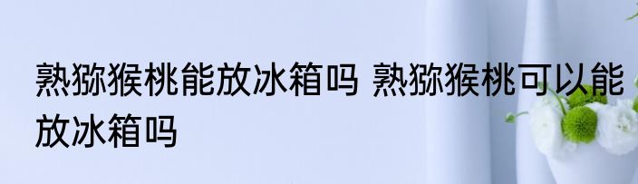熟猕猴桃能放冰箱吗 熟猕猴桃可以能放冰箱吗